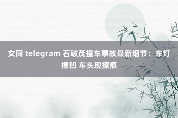 女同 telegram 石破茂撞车事故最新细节：车灯撞凹 车头现擦痕