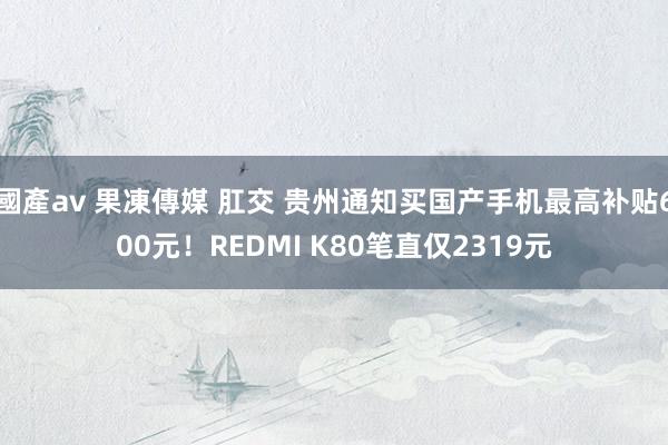 國產av 果凍傳媒 肛交 贵州通知买国产手机最高补贴600元！REDMI K80笔直仅2319元