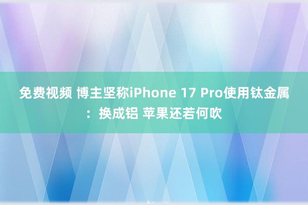 免费视频 博主坚称iPhone 17 Pro使用钛金属：换成铝 苹果还若何吹