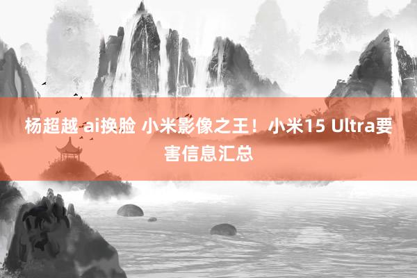 杨超越 ai换脸 小米影像之王！小米15 Ultra要害信息汇总