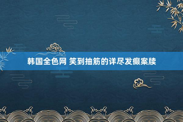 韩国全色网 笑到抽筋的详尽发癫案牍