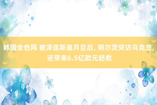 韩国全色网 被泽连斯基月旦后， 朔尔茨突访乌克兰， 还带来6.5亿欧元拯救