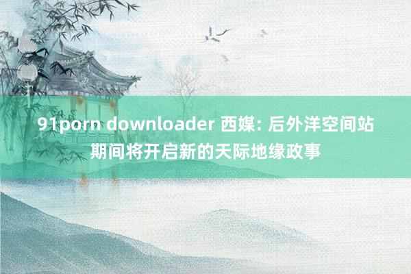 91porn downloader 西媒: 后外洋空间站期间将开启新的天际地缘政事