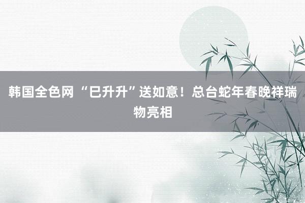 韩国全色网 “巳升升”送如意！总台蛇年春晚祥瑞物亮相