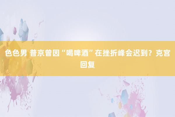 色色男 普京曾因“喝啤酒”在挫折峰会迟到？克宫回复