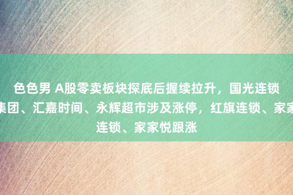 色色男 A股零卖板块探底后握续拉升，国光连锁、中百集团、汇嘉时间、永辉超市涉及涨停，红旗连锁、家家悦跟涨