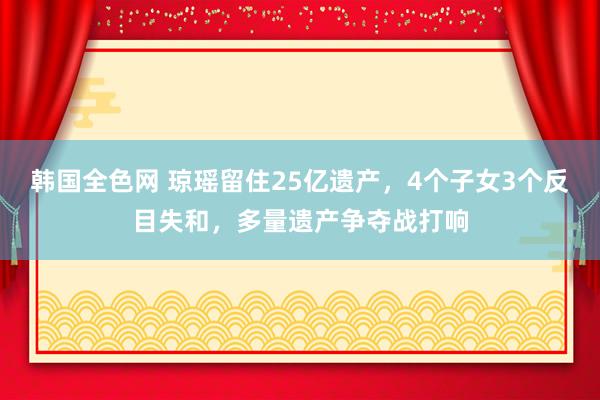 韩国全色网 琼瑶留住25亿遗产，4个子女3个反目失和，多量遗产争夺战打响