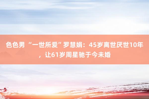 色色男 “一世所爱”罗慧娟：45岁离世厌世10年，让61岁周星驰于今未婚