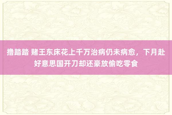 撸踏踏 赌王东床花上千万治病仍未病愈，下月赴好意思国开刀却还豪放偷吃零食