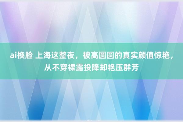 ai换脸 上海这整夜，被高圆圆的真实颜值惊艳，从不穿裸露投降却艳压群芳