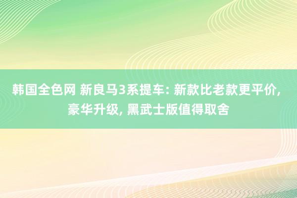 韩国全色网 新良马3系提车: 新款比老款更平价， 豪华升级， 黑武士版值得取舍