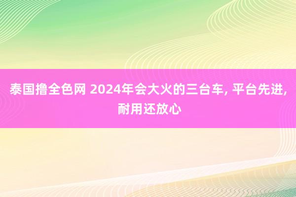 泰国撸全色网 2024年会大火的三台车， 平台先进， 耐用还放心