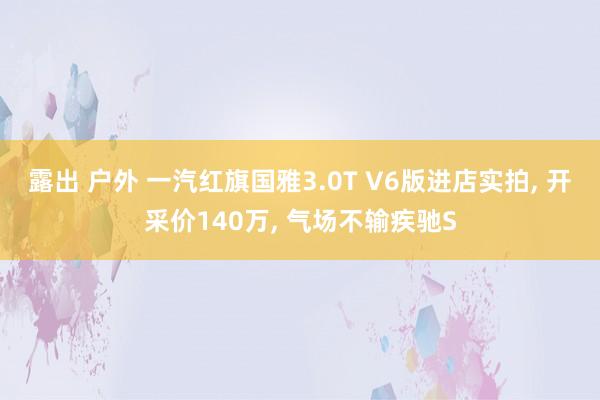 露出 户外 一汽红旗国雅3.0T V6版进店实拍， 开采价140万， 气场不输疾驰S