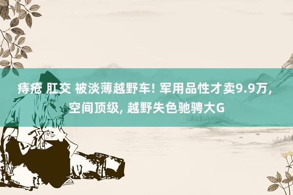 痔疮 肛交 被淡薄越野车! 军用品性才卖9.9万， 空间顶级， 越野失色驰骋大G