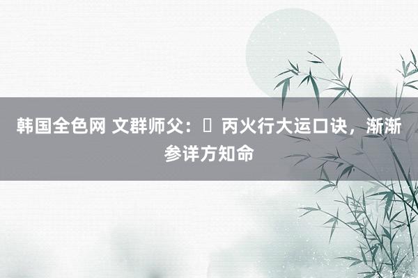 韩国全色网 文群师父：​丙火行大运口诀，渐渐参详方知命