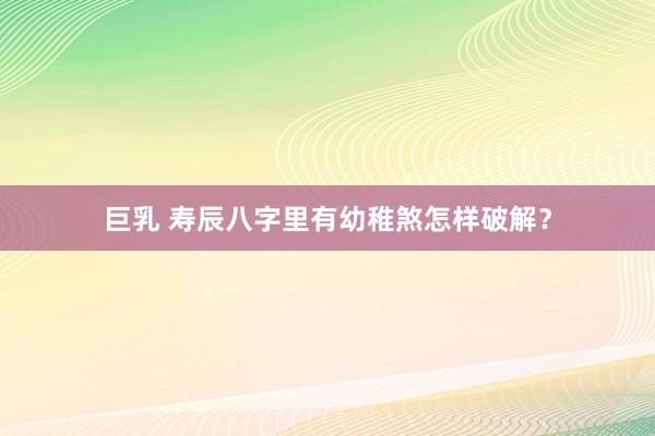 巨乳 寿辰八字里有幼稚煞怎样破解？