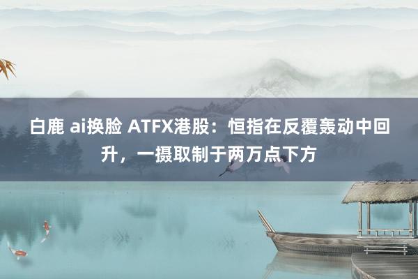 白鹿 ai换脸 ATFX港股：恒指在反覆轰动中回升，一摄取制于两万点下方