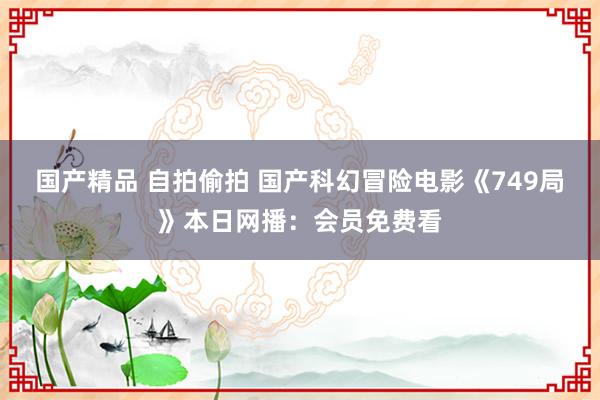 国产精品 自拍偷拍 国产科幻冒险电影《749局》本日网播：会员免费看