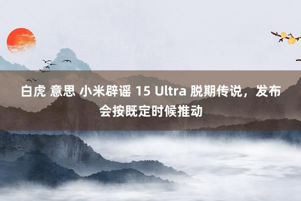 白虎 意思 小米辟谣 15 Ultra 脱期传说，发布会按既定时候推动