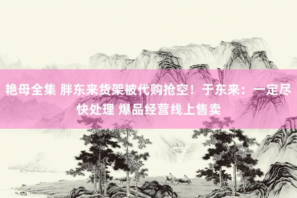 艳母全集 胖东来货架被代购抢空！于东来：一定尽快处理 爆品经营线上售卖