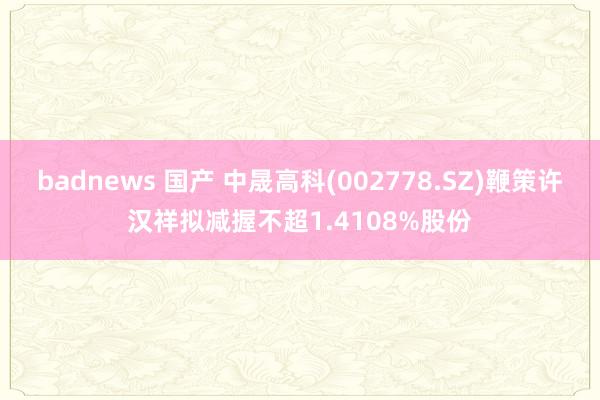 badnews 国产 中晟高科(002778.SZ)鞭策许汉祥拟减握不超1.4108%股份