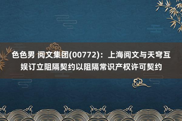色色男 阅文集团(00772)：上海阅文与天穹互娱订立阻隔契约以阻隔常识产权许可契约