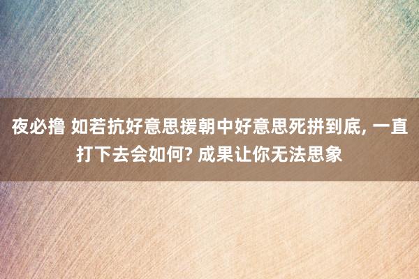 夜必撸 如若抗好意思援朝中好意思死拼到底， 一直打下去会如何? 成果让你无法思象