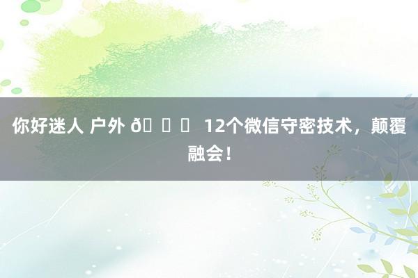 你好迷人 户外 🔑 12个微信守密技术，颠覆融会！