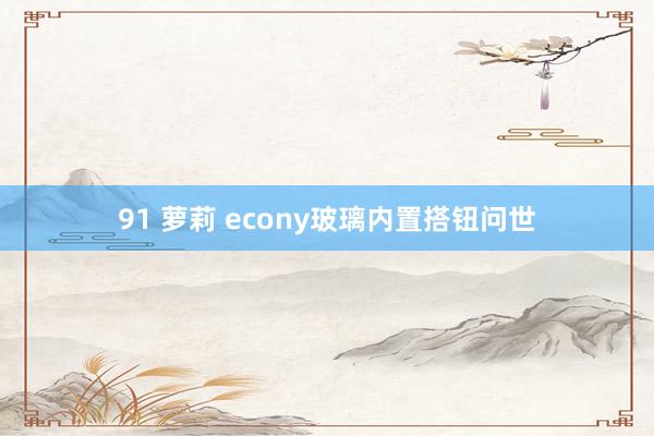 91 萝莉 econy玻璃内置搭钮问世