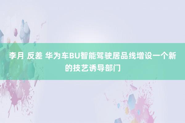 李月 反差 华为车BU智能驾驶居品线增设一个新的技艺诱导部门
