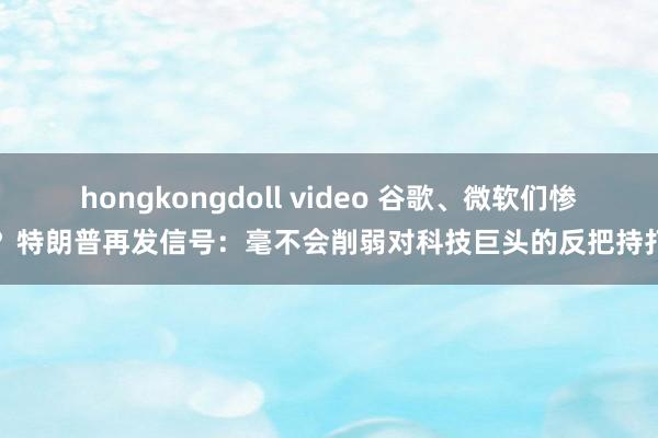 hongkongdoll video 谷歌、微软们惨了？特朗普再发信号：毫不会削弱对科技巨头的反把持打击