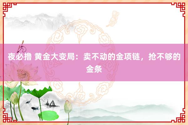 夜必撸 黄金大变局：卖不动的金项链，抢不够的金条