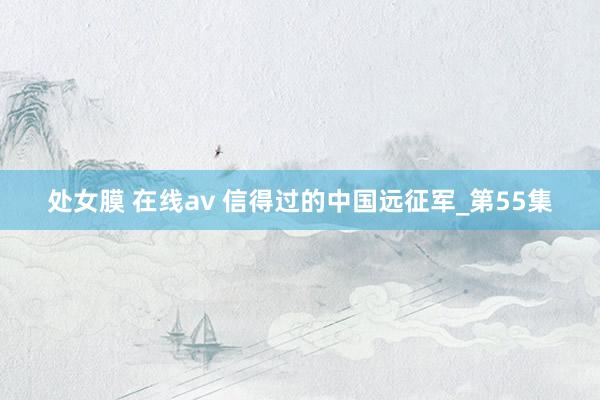 处女膜 在线av 信得过的中国远征军_第55集