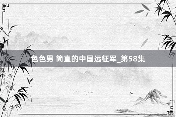 色色男 简直的中国远征军_第58集