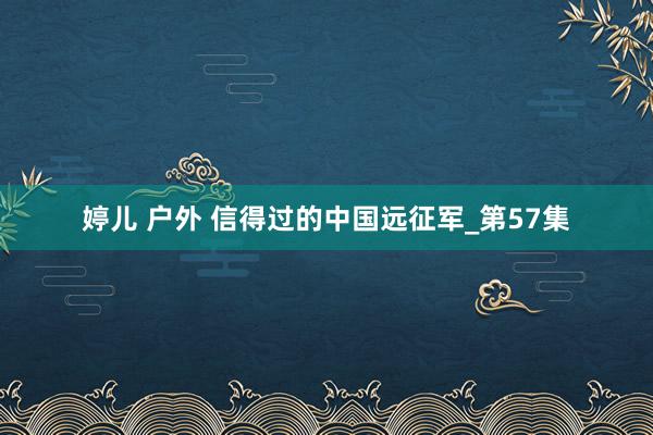 婷儿 户外 信得过的中国远征军_第57集