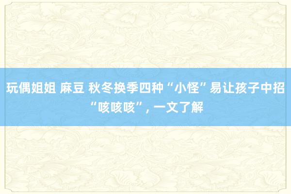 玩偶姐姐 麻豆 秋冬换季四种“小怪”易让孩子中招“咳咳咳”， 一文了解