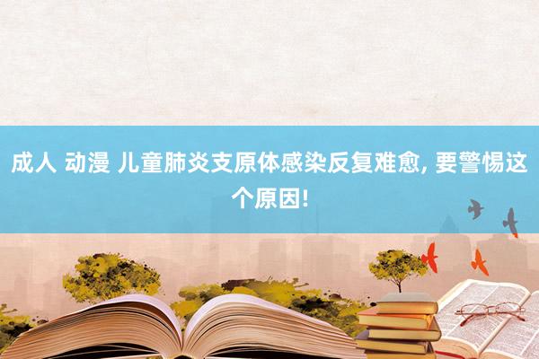 成人 动漫 儿童肺炎支原体感染反复难愈， 要警惕这个原因!