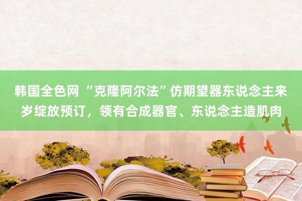韩国全色网 “克隆阿尔法”仿期望器东说念主来岁绽放预订，领有合成器官、东说念主造肌肉