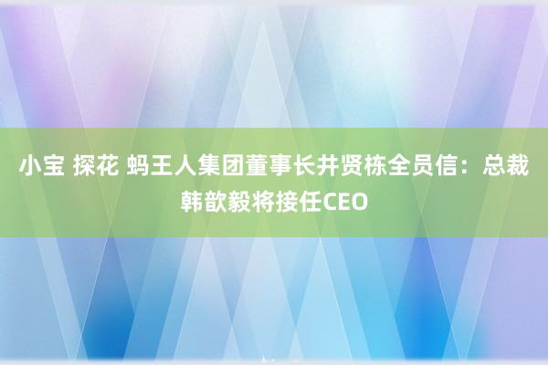 小宝 探花 蚂王人集团董事长井贤栋全员信：总裁韩歆毅将接任CEO
