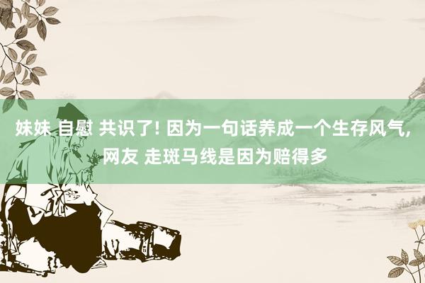妹妹 自慰 共识了! 因为一句话养成一个生存风气， 网友 走斑马线是因为赔得多