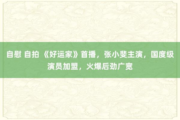 自慰 自拍 《好运家》首播，张小斐主演，国度级演员加盟，火爆后劲广宽