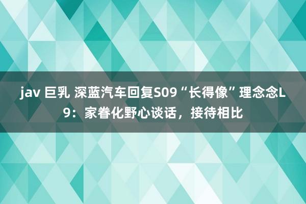 jav 巨乳 深蓝汽车回复S09“长得像”理念念L9：家眷化野心谈话，接待相比