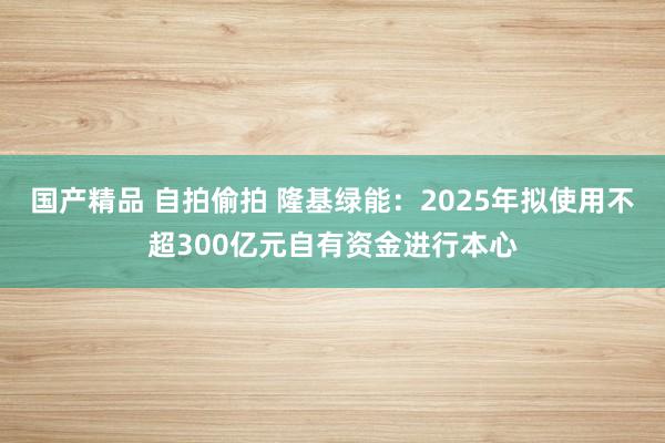 国产精品 自拍偷拍 隆基绿能：2025年拟使用不超300亿元自有资金进行本心