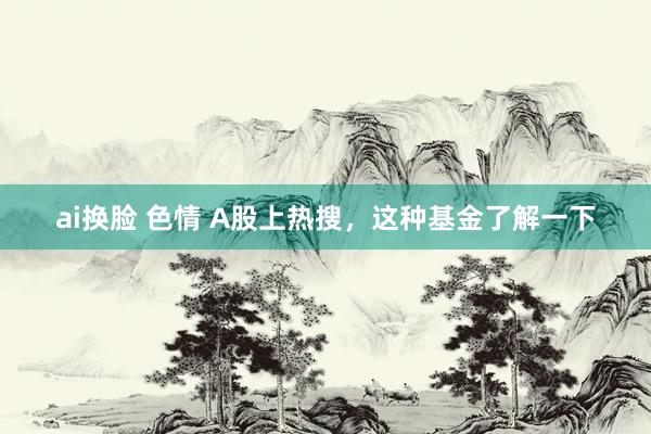 ai换脸 色情 A股上热搜，这种基金了解一下
