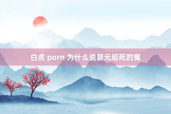 白虎 porn 为什么说裴元绍死的冤