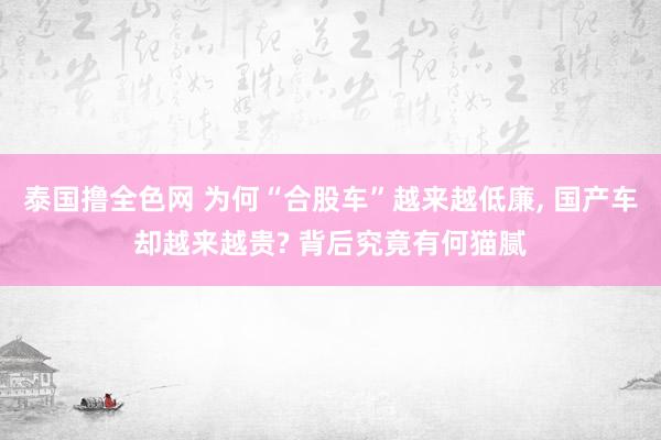 泰国撸全色网 为何“合股车”越来越低廉， 国产车却越来越贵? 背后究竟有何猫腻