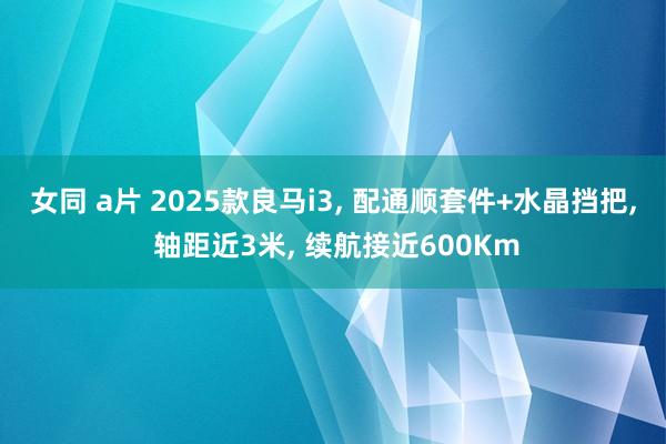 女同 a片 2025款良马i3， 配通顺套件+水晶挡把， 轴距近3米， 续航接近600Km
