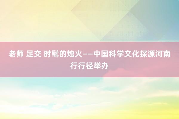 老师 足交 时髦的烛火——中国科学文化探源河南行行径举办