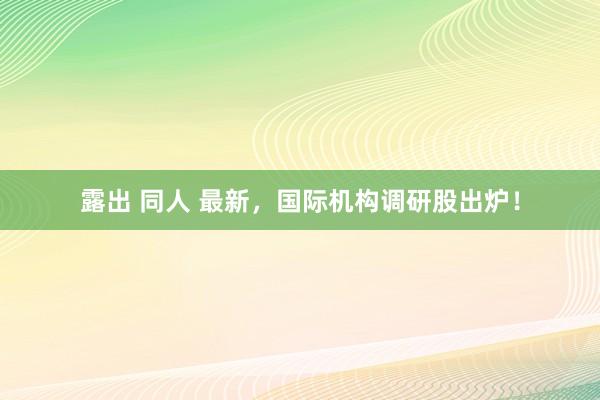露出 同人 最新，国际机构调研股出炉！