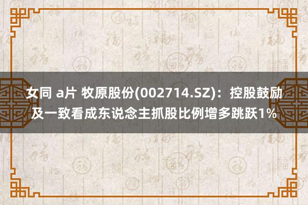 女同 a片 牧原股份(002714.SZ)：控股鼓励及一致看成东说念主抓股比例增多跳跃1%